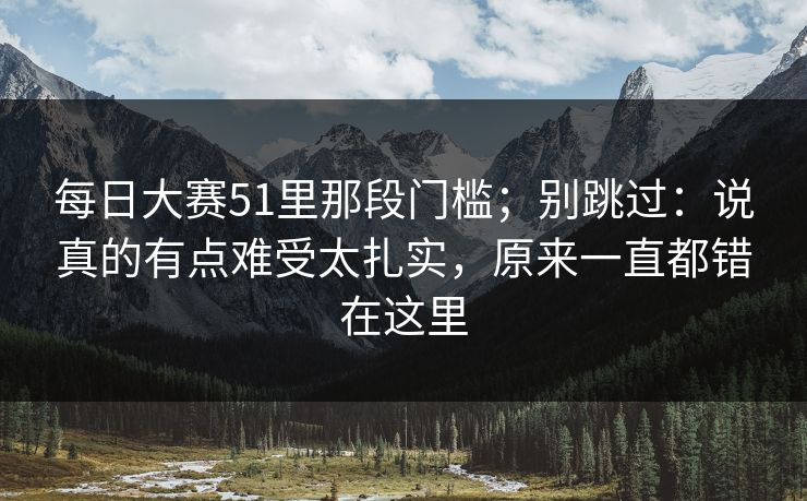 每日大赛51里那段门槛;别跳过:说真的有点难受太扎实,原来一直都错在这里 每日大赛51里那段门槛;别跳过:说真的有点难受太扎实,原来一直都错在这里