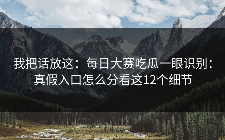 我把话放这:每日大赛吃瓜一眼识别:真假入口怎么分看这12个细节 我把话放这:每日大赛吃瓜一眼识别:真假入口怎么分看这12个细节
