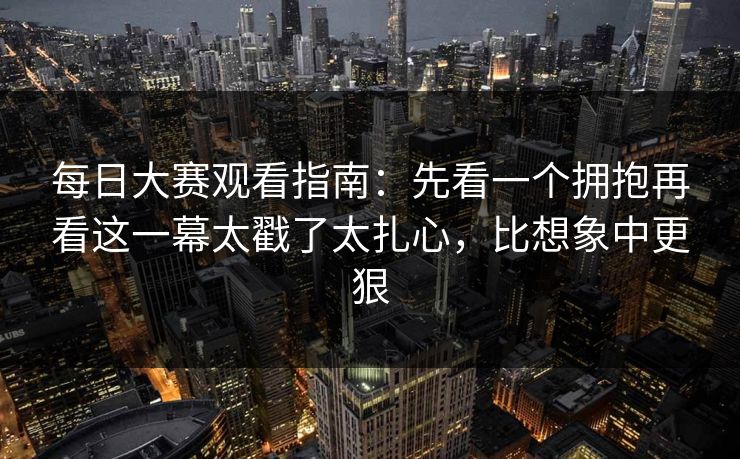每日大赛观看指南：先看一个拥抱再看这一幕太戳了太扎心，比想象中更狠