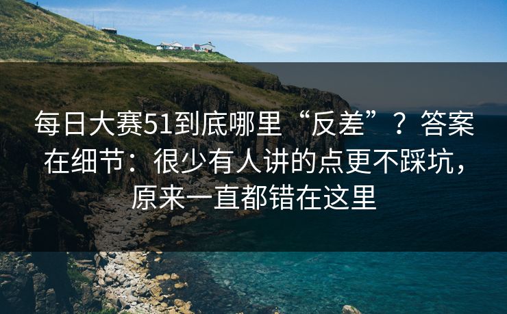 每日大赛51到底哪里“反差”？答案在细节：很少有人讲的点更不踩坑，原来一直都错在这里
