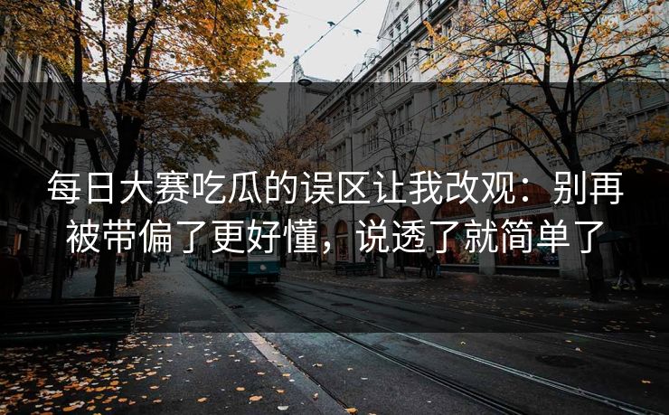 每日大赛吃瓜的误区让我改观：别再被带偏了更好懂，说透了就简单了