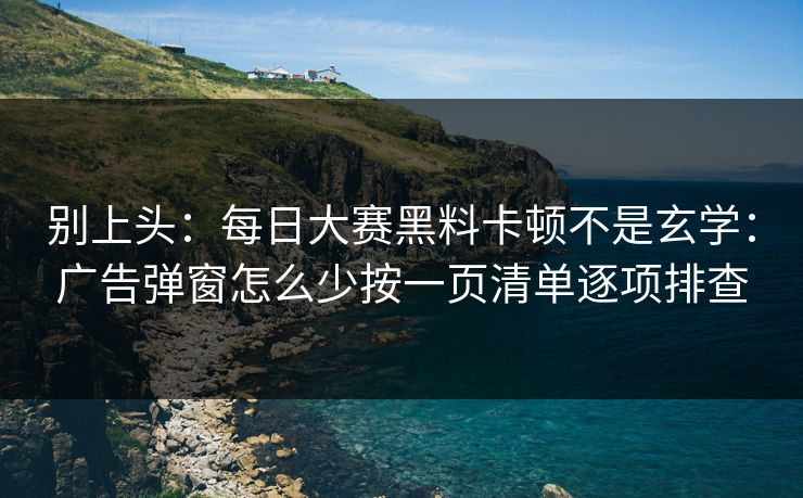 别上头：每日大赛黑料卡顿不是玄学：广告弹窗怎么少按一页清单逐项排查