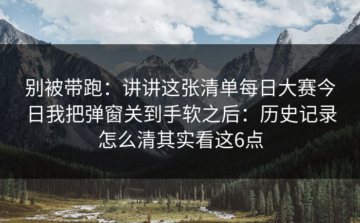 别被带跑：讲讲这张清单每日大赛今日我把弹窗关到手软之后：历史记录怎么清其实看这6点