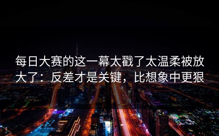 每日大赛的这一幕太戳了太温柔被放大了:反差才是关键,比想象中更狠 每日大赛的这一幕太戳了太温柔被放大了:反差才是关键,比想象中更狠