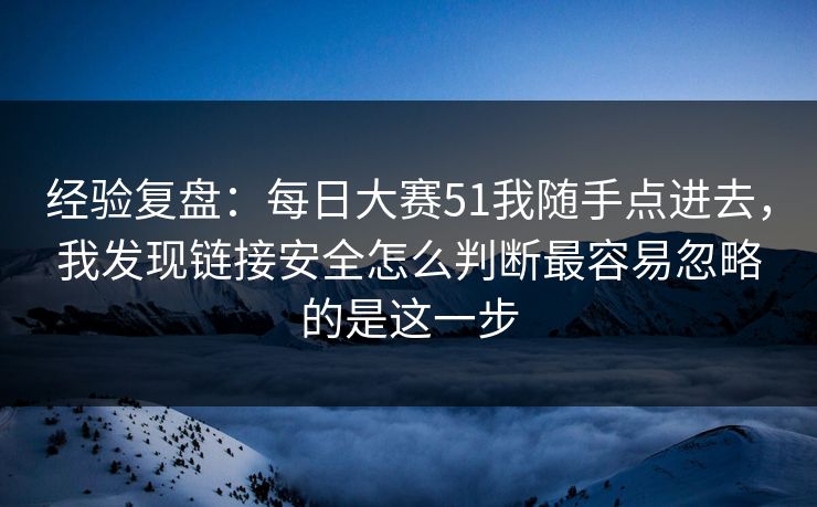 经验复盘：每日大赛51我随手点进去，我发现链接安全怎么判断最容易忽略的是这一步