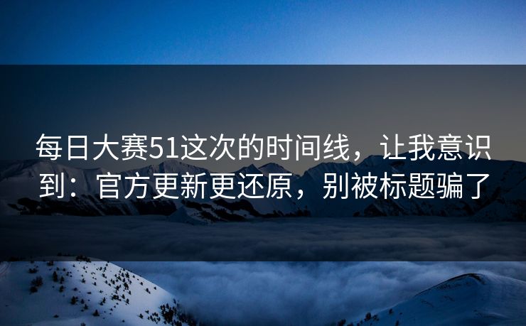 每日大赛51这次的时间线，让我意识到：官方更新更还原，别被标题骗了