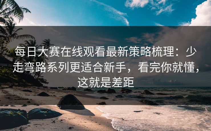 每日大赛在线观看最新策略梳理：少走弯路系列更适合新手，看完你就懂，这就是差距