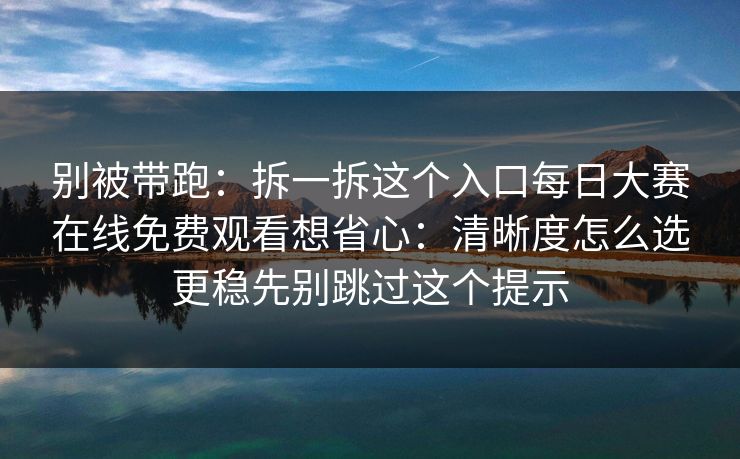 别被带跑：拆一拆这个入口每日大赛在线免费观看想省心：清晰度怎么选更稳先别跳过这个提示