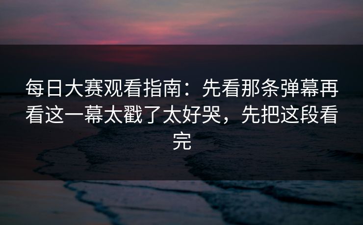 每日大赛观看指南：先看那条弹幕再看这一幕太戳了太好哭，先把这段看完