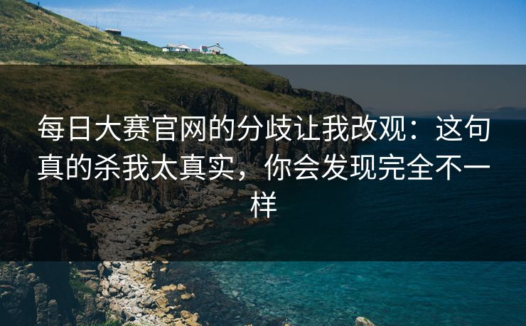 每日大赛官网的分歧让我改观：这句真的杀我太真实，你会发现完全不一样