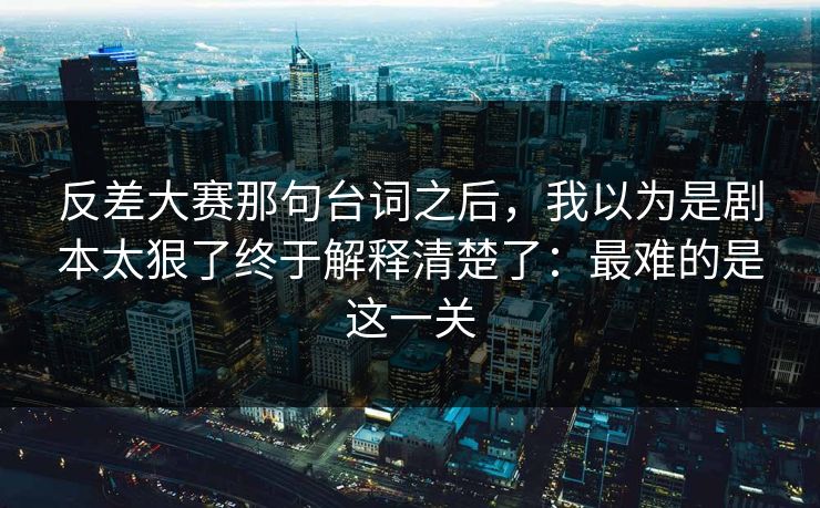 反差大赛那句台词之后，我以为是剧本太狠了终于解释清楚了：最难的是这一关