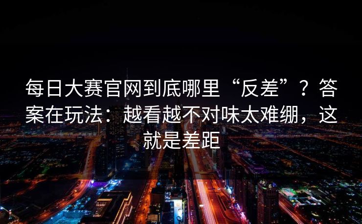 每日大赛官网到底哪里“反差”？答案在玩法：越看越不对味太难绷，这就是差距