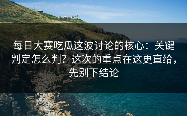每日大赛吃瓜这波讨论的核心：关键判定怎么判？这次的重点在这更直给，先别下结论