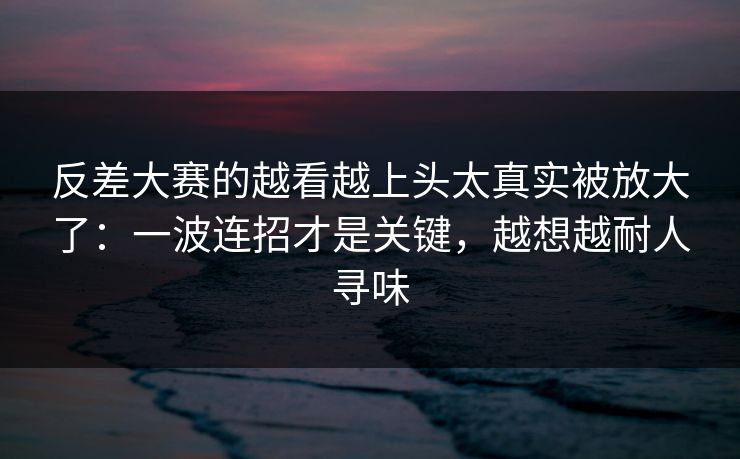 反差大赛的越看越上头太真实被放大了：一波连招才是关键，越想越耐人寻味