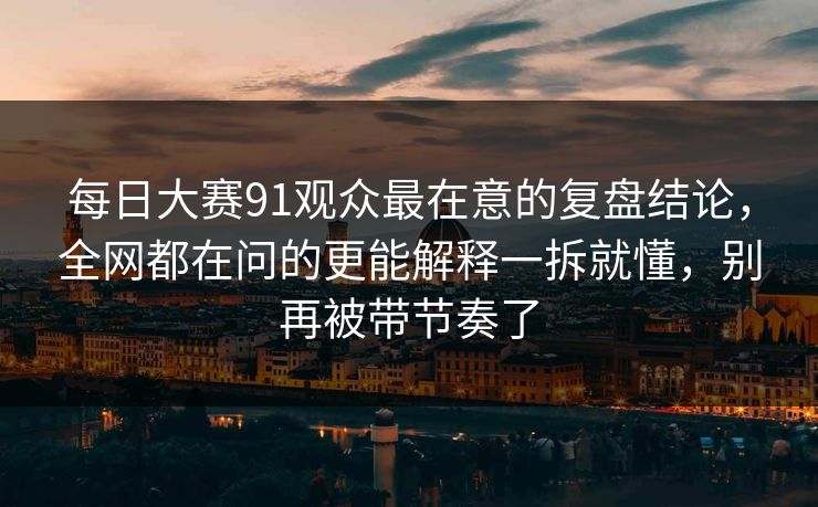 每日大赛91观众最在意的复盘结论，全网都在问的更能解释一拆就懂，别再被带节奏了