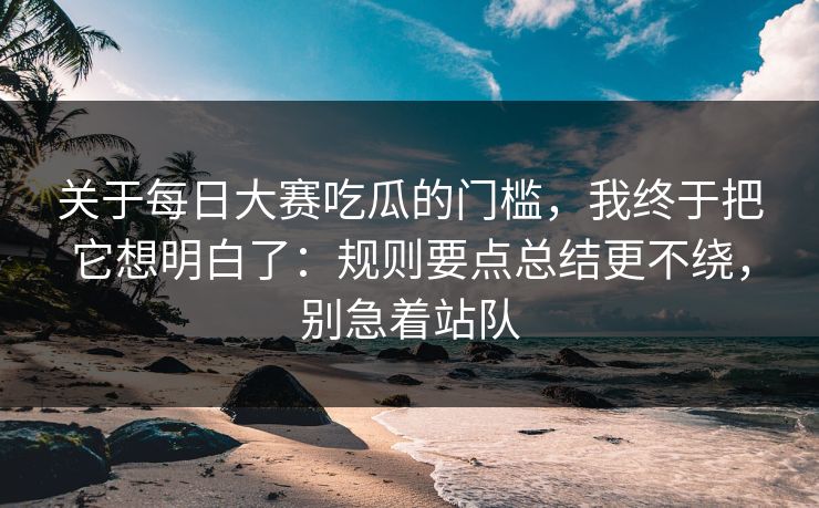 关于每日大赛吃瓜的门槛，我终于把它想明白了：规则要点总结更不绕，别急着站队
