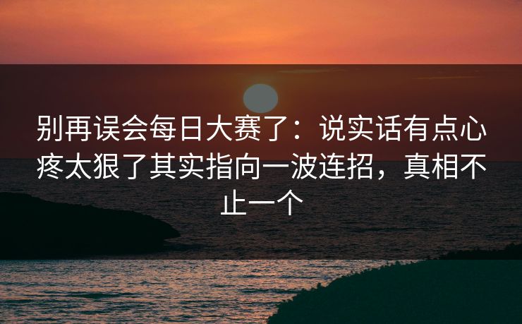 别再误会每日大赛了：说实话有点心疼太狠了其实指向一波连招，真相不止一个