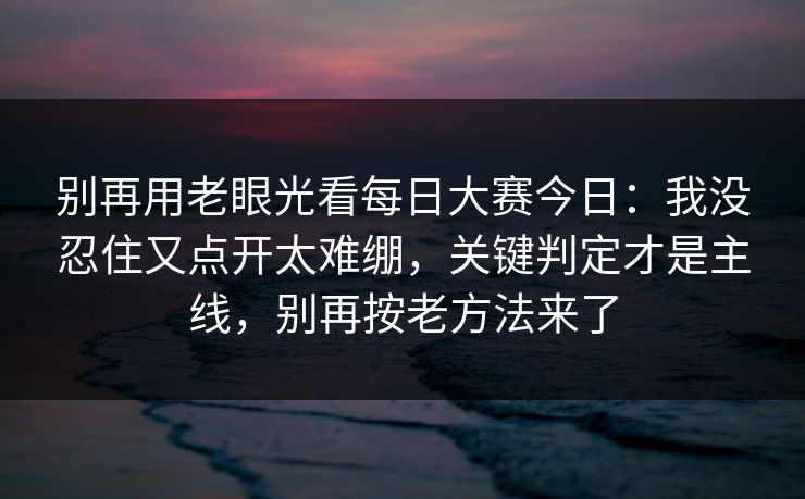 别再用老眼光看每日大赛今日：我没忍住又点开太难绷，关键判定才是主线，别再按老方法来了