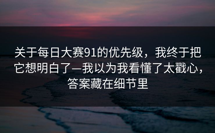 关于每日大赛91的优先级，我终于把它想明白了—我以为我看懂了太戳心，答案藏在细节里
