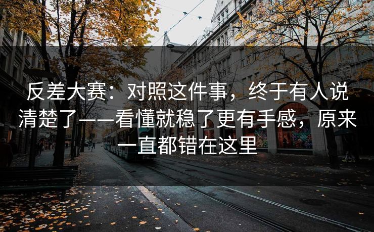 反差大赛：对照这件事，终于有人说清楚了——看懂就稳了更有手感，原来一直都错在这里