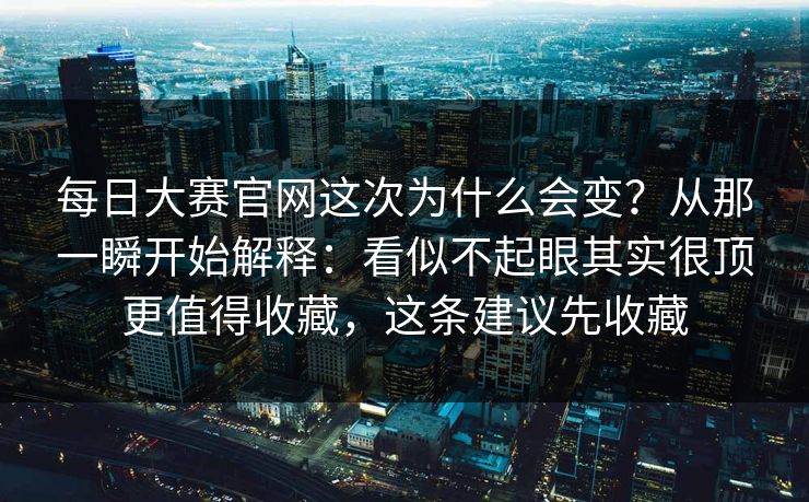 每日大赛官网这次为什么会变？从那一瞬开始解释：看似不起眼其实很顶更值得收藏，这条建议先收藏