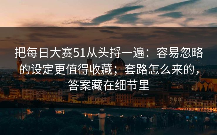 把每日大赛51从头捋一遍：容易忽略的设定更值得收藏；套路怎么来的，答案藏在细节里