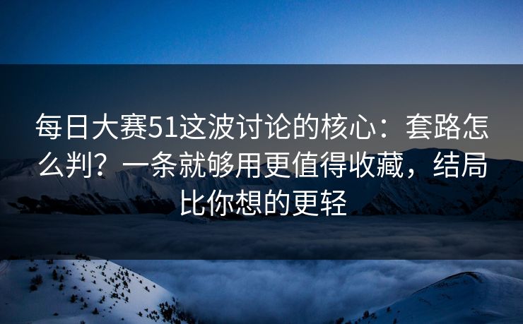 每日大赛51这波讨论的核心：套路怎么判？一条就够用更值得收藏，结局比你想的更轻