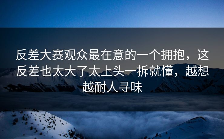 反差大赛观众最在意的一个拥抱，这反差也太大了太上头一拆就懂，越想越耐人寻味