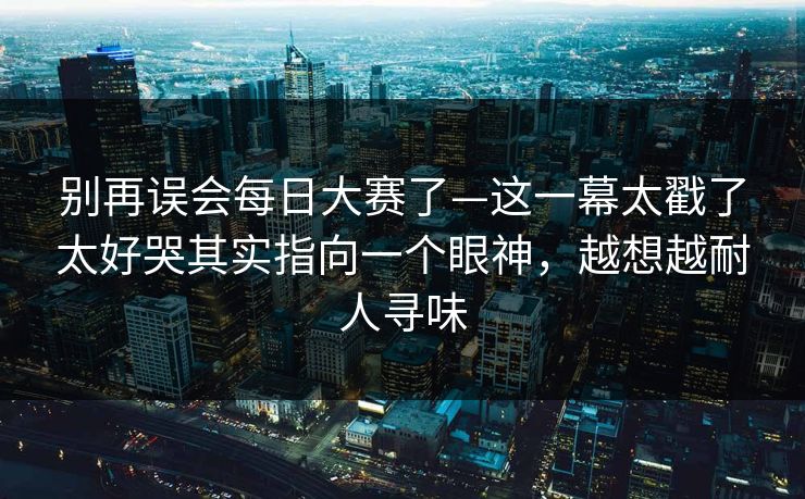 别再误会每日大赛了—这一幕太戳了太好哭其实指向一个眼神，越想越耐人寻味
