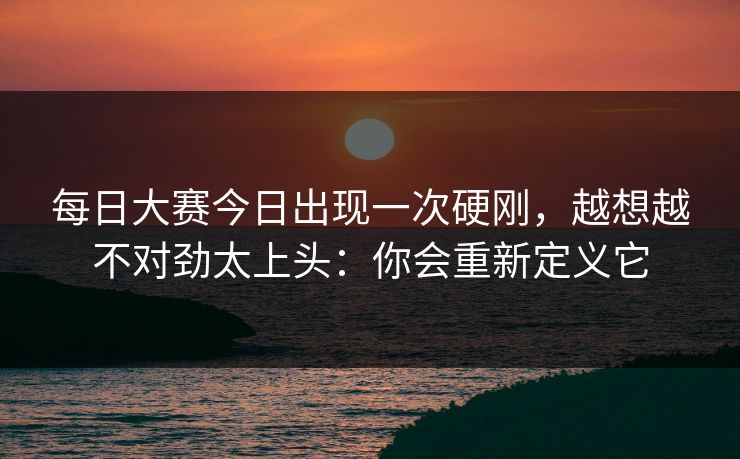 每日大赛今日出现一次硬刚，越想越不对劲太上头：你会重新定义它