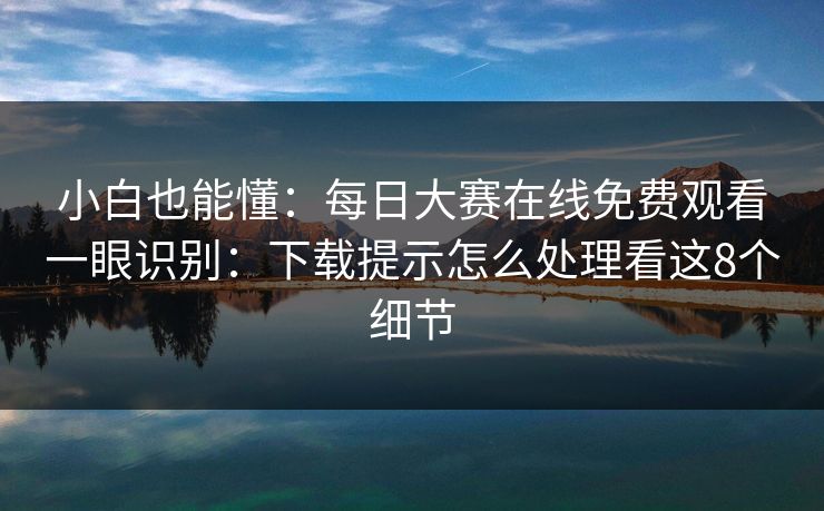 小白也能懂：每日大赛在线免费观看一眼识别：下载提示怎么处理看这8个细节
