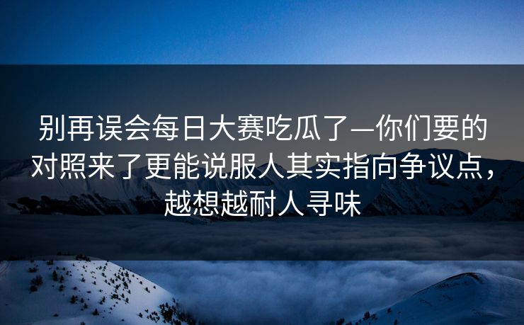 别再误会每日大赛吃瓜了—你们要的对照来了更能说服人其实指向争议点，越想越耐人寻味
