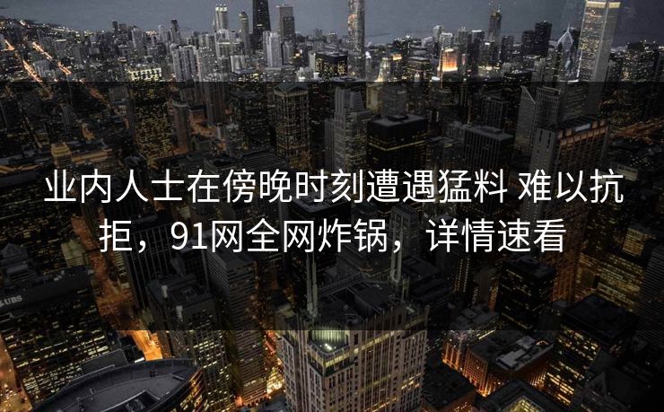 业内人士在傍晚时刻遭遇猛料 难以抗拒，91网全网炸锅，详情速看