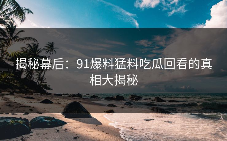 揭秘幕后：91爆料猛料吃瓜回看的真相大揭秘
