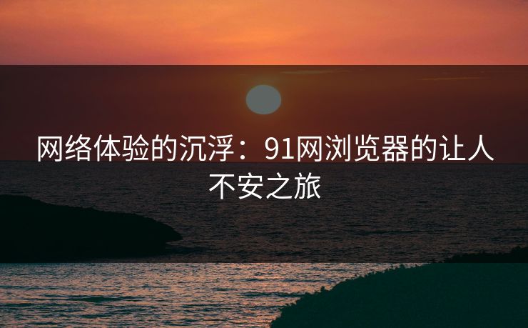 网络体验的沉浮：91网浏览器的让人不安之旅