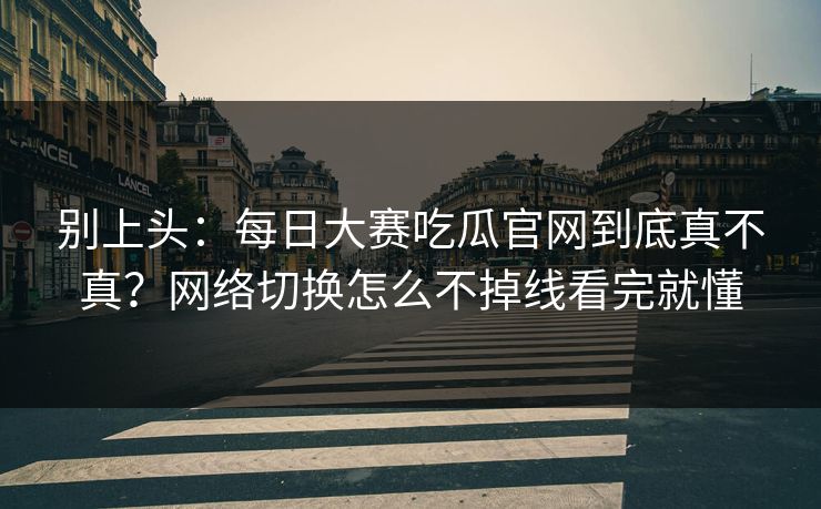 别上头：每日大赛吃瓜官网到底真不真？网络切换怎么不掉线看完就懂