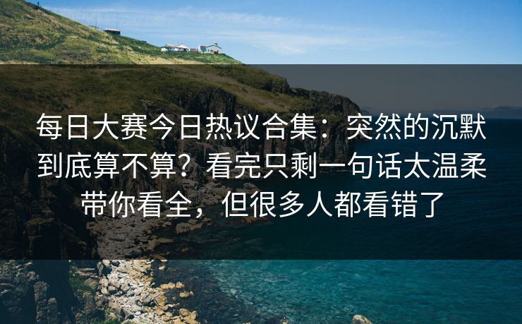 每日大赛今日热议合集：突然的沉默到底算不算？看完只剩一句话太温柔带你看全，但很多人都看错了