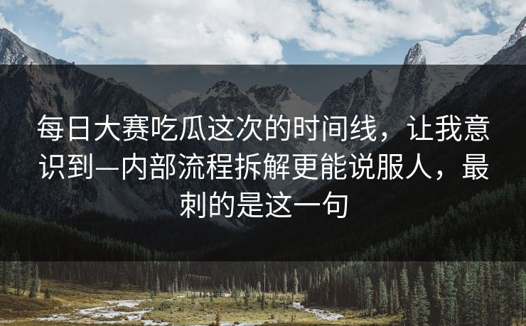 每日大赛吃瓜这次的时间线，让我意识到—内部流程拆解更能说服人，最刺的是这一句