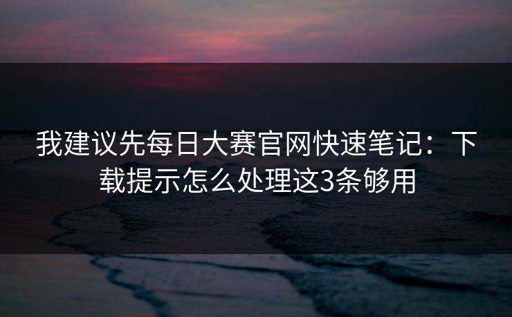我建议先每日大赛官网快速笔记:下载提示怎么处理这3条够用 我建议先每日大赛官网快速笔记:下载提示怎么处理这3条够用
