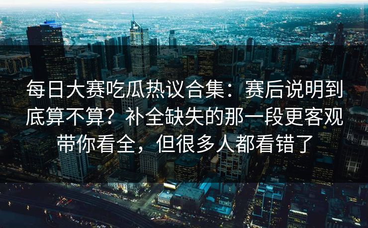 每日大赛吃瓜热议合集：赛后说明到底算不算？补全缺失的那一段更客观带你看全，但很多人都看错了
