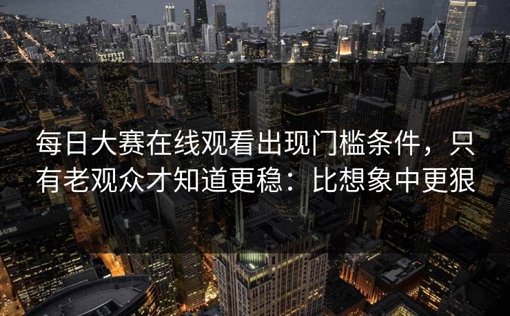 每日大赛在线观看出现门槛条件，只有老观众才知道更稳：比想象中更狠