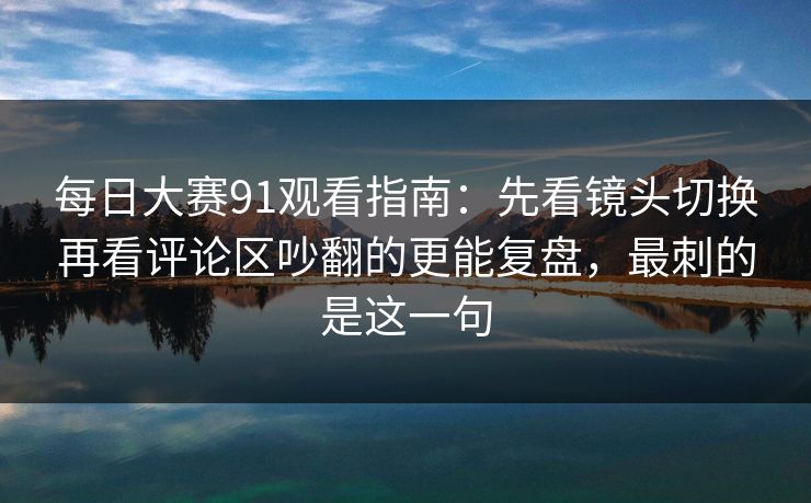 每日大赛91观看指南：先看镜头切换再看评论区吵翻的更能复盘，最刺的是这一句