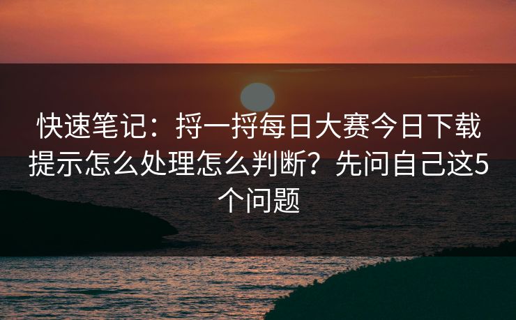 快速笔记：捋一捋每日大赛今日下载提示怎么处理怎么判断？先问自己这5个问题