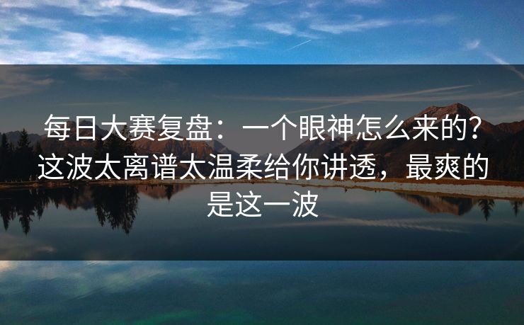 每日大赛复盘：一个眼神怎么来的？这波太离谱太温柔给你讲透，最爽的是这一波