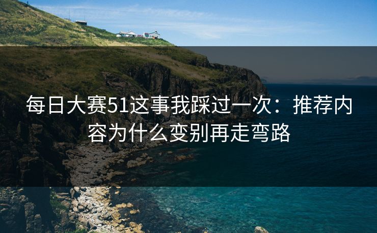 每日大赛51这事我踩过一次：推荐内容为什么变别再走弯路