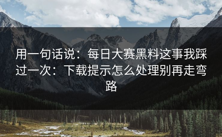 用一句话说：每日大赛黑料这事我踩过一次：下载提示怎么处理别再走弯路