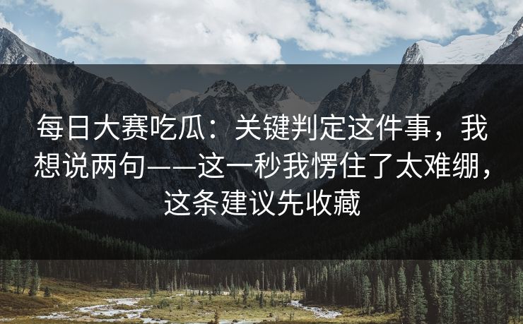 每日大赛吃瓜：关键判定这件事，我想说两句——这一秒我愣住了太难绷，这条建议先收藏