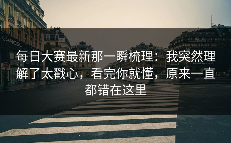 每日大赛最新那一瞬梳理：我突然理解了太戳心，看完你就懂，原来一直都错在这里