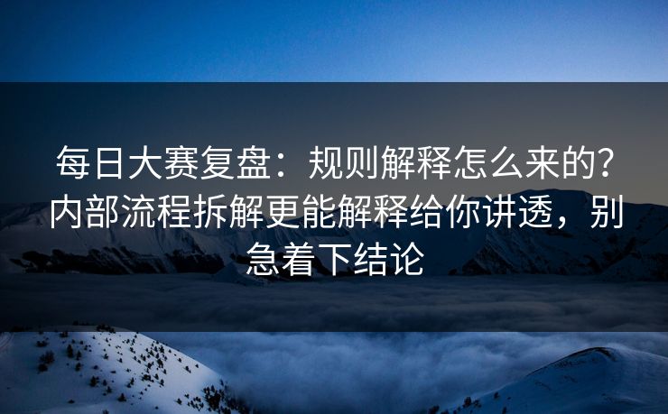 每日大赛复盘：规则解释怎么来的？内部流程拆解更能解释给你讲透，别急着下结论