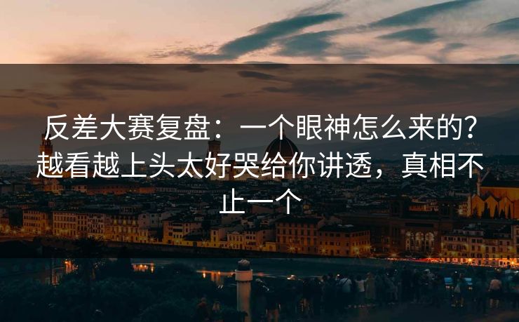 反差大赛复盘:一个眼神怎么来的?越看越上头太好哭给你讲透,真相不止一个 反差大赛复盘:一个眼神怎么来的?越看越上头太好哭给你讲透,真相不止一个